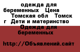 одежда для беременных › Цена ­ 2 500 - Томская обл., Томск г. Дети и материнство » Одежда для беременных   
